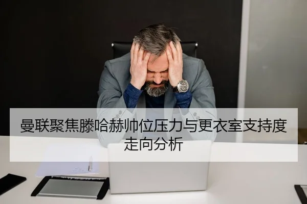 曼联聚焦滕哈赫帅位压力与更衣室支持度走向分析