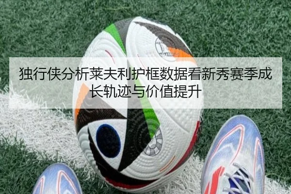 独行侠分析莱夫利护框数据看新秀赛季成长轨迹与价值提升