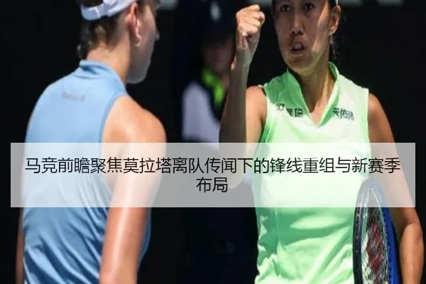 马竞前瞻聚焦莫拉塔离队传闻下的锋线重组与新赛季布局