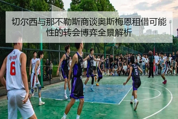 切尔西与那不勒斯商谈奥斯梅恩租借可能性的转会博弈全景解析