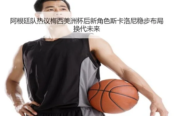 阿根廷队热议梅西美洲杯后新角色斯卡洛尼稳步布局换代未来