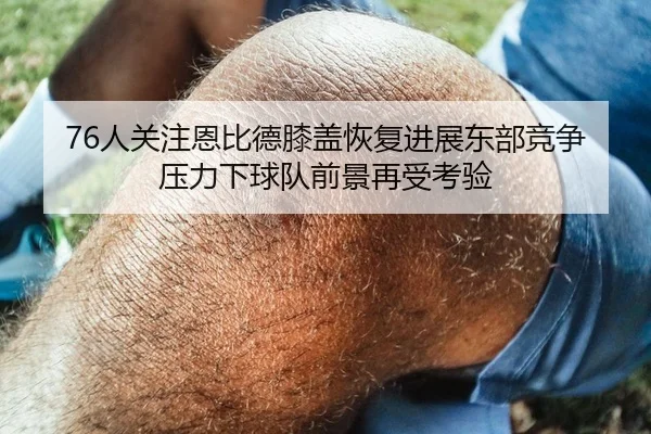 76人关注恩比德膝盖恢复进展东部竞争压力下球队前景再受考验